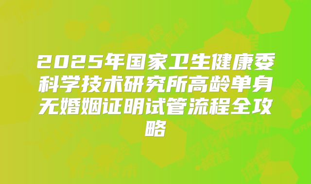 2025年国家卫生健康委科学技术研究所高龄单身无婚姻证明试管流程全攻略