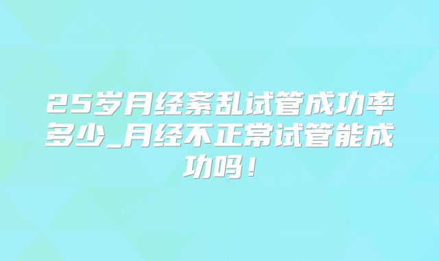 25岁月经紊乱试管成功率多少_月经不正常试管能成功吗！