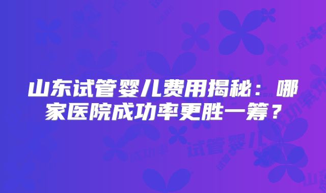 山东试管婴儿费用揭秘：哪家医院成功率更胜一筹？