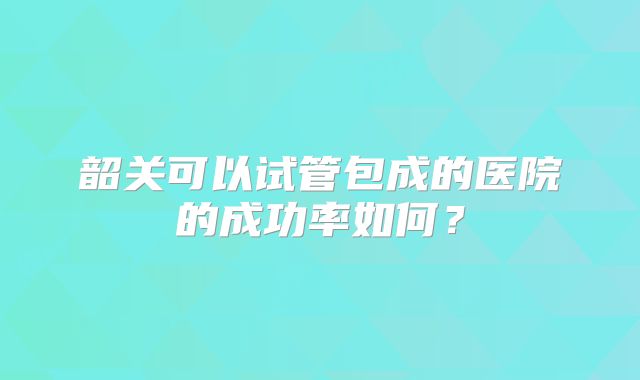 韶关可以试管包成的医院的成功率如何?
