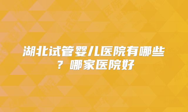 湖北试管婴儿医院有哪些？哪家医院好