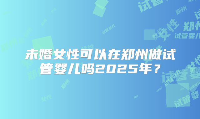 未婚女性可以在郑州做试管婴儿吗2025年?