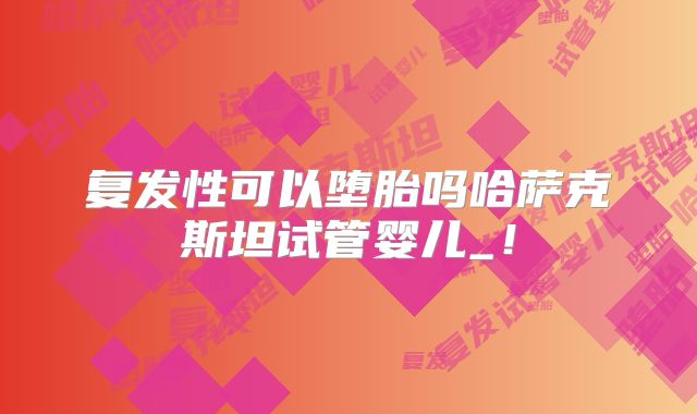 复发性可以堕胎吗哈萨克斯坦试管婴儿_!