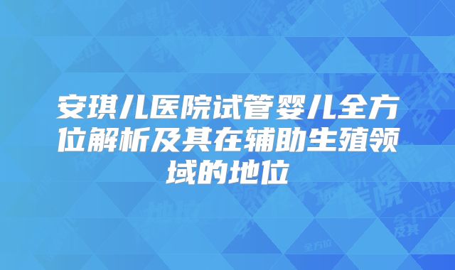 安琪儿医院试管婴儿全方位解析及其在辅助生殖领域的地位