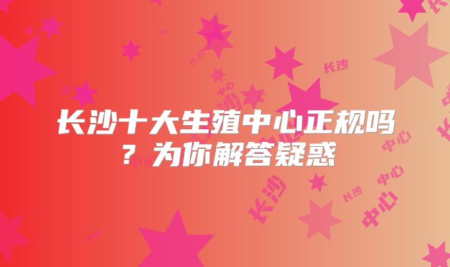 长沙十大生殖中心正规吗？为你解答疑惑