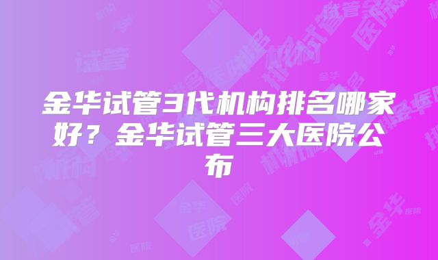 金华试管3代机构排名哪家好?金华试管三大医院公布