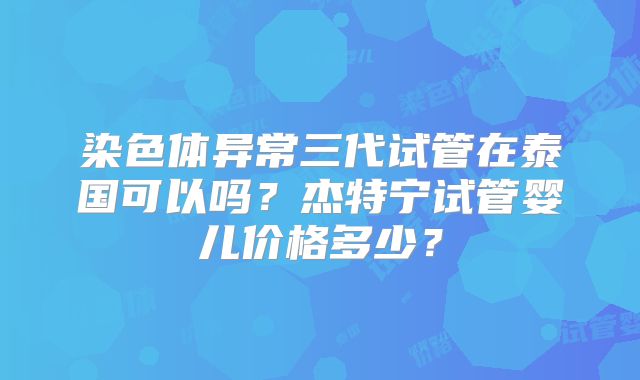 染色体异常三代试管在泰国可以吗?杰特宁试管婴儿价格多少?