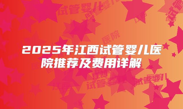 2025年江西试管婴儿医院推荐及费用详解