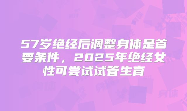 57岁绝经后调整身体是首要条件,2025年绝经女性可尝试试管生育