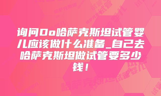询问Do哈萨克斯坦试管婴儿应该做什么准备_自己去哈萨克斯坦做试管要多少钱!