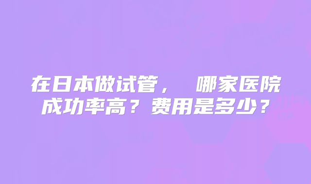 在日本做试管, 哪家医院成功率高?费用是多少?