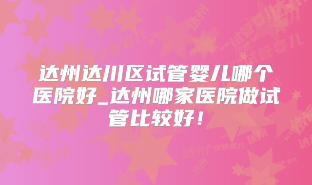 达州达川区试管婴儿哪个医院好_达州哪家医院做试管比较好!