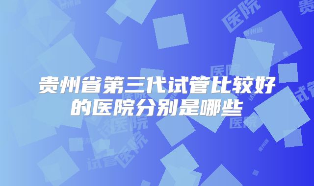 贵州省第三代试管比较好的医院分别是哪些