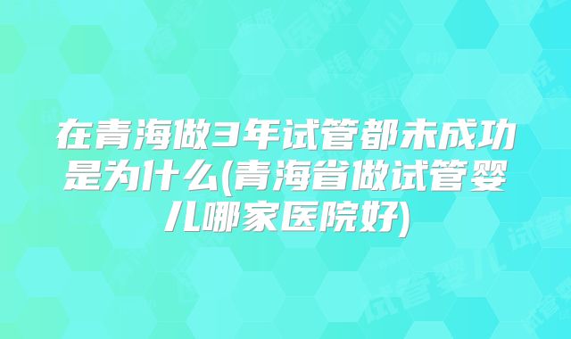 在青海做3年试管都未成功是为什么(青海省做试管婴儿哪家医院好)