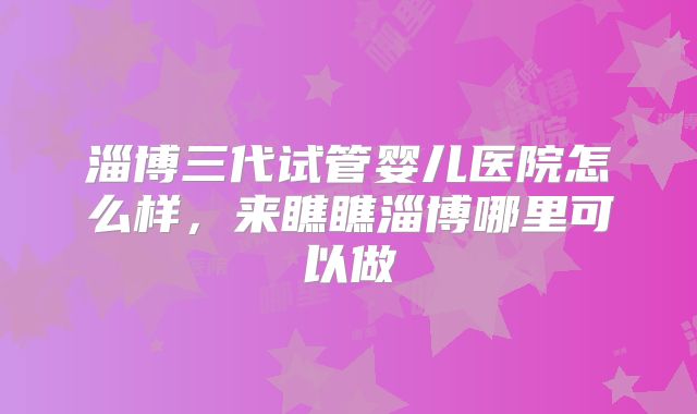 淄博三代试管婴儿医院怎么样,来瞧瞧淄博哪里可以做
