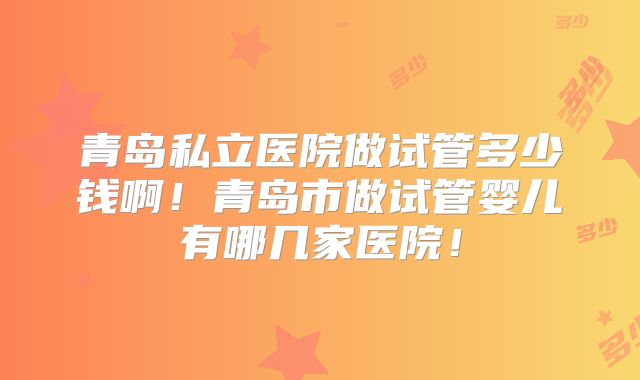 青岛私立医院做试管多少钱啊！青岛市做试管婴儿有哪几家医院！