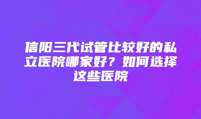 信阳三代试管比较好的私立医院哪家好?如何选择这些医院