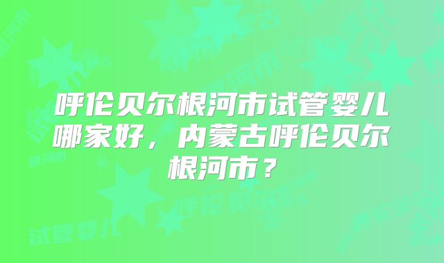 呼伦贝尔根河市试管婴儿哪家好,内蒙古呼伦贝尔根河市?