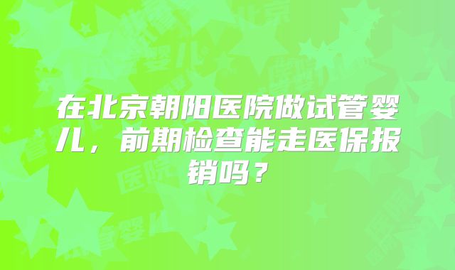 在北京朝阳医院做试管婴儿,前期检查能走医保报销吗?