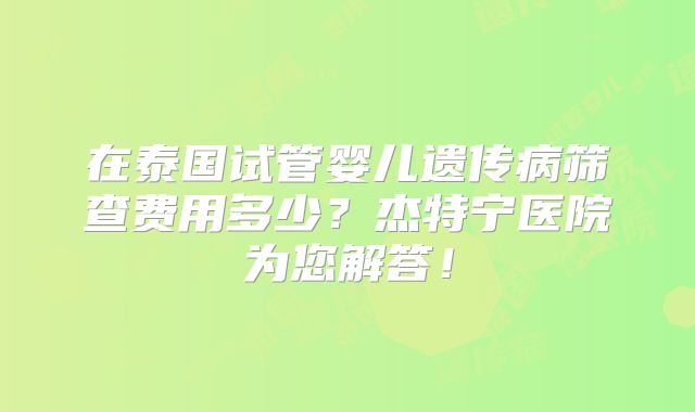 在泰国试管婴儿遗传病筛查费用多少?杰特宁医院为您解答!