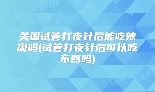 美国试管打夜针后能吃辣椒吗(试管打夜针后可以吃东西吗)