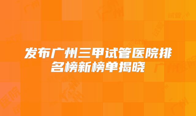 发布广州三甲试管医院排名榜新榜单揭晓