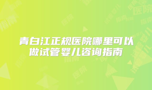 青白江正规医院哪里可以做试管婴儿咨询指南