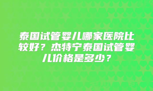 泰国试管婴儿哪家医院比较好?杰特宁泰国试管婴儿价格是多少?