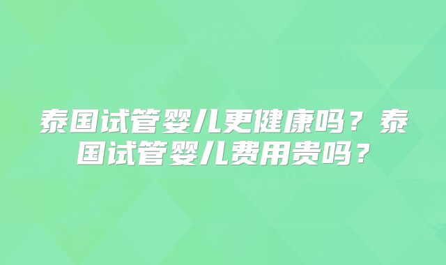 泰国试管婴儿更健康吗?泰国试管婴儿费用贵吗?