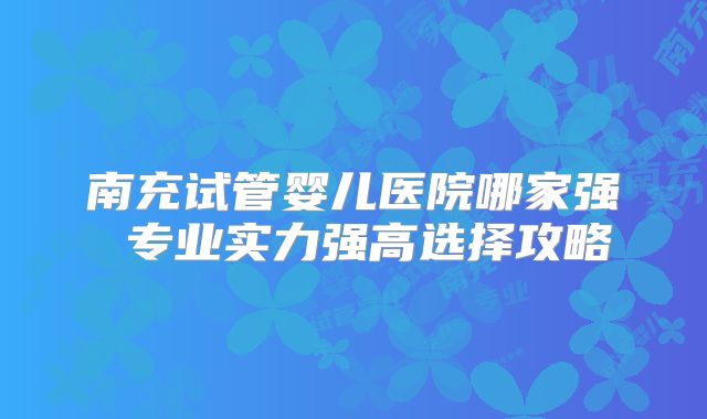 南充试管婴儿医院哪家强 专业实力强高选择攻略