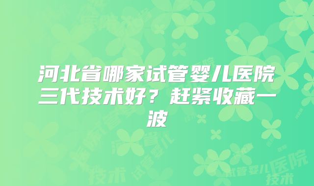 河北省哪家试管婴儿医院三代技术好?赶紧收藏一波