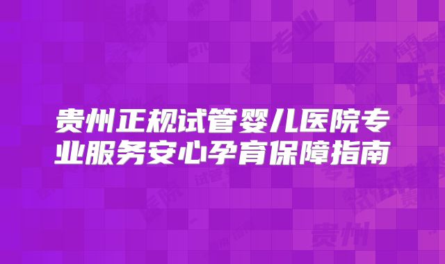 贵州正规试管婴儿医院专业服务安心孕育保障指南