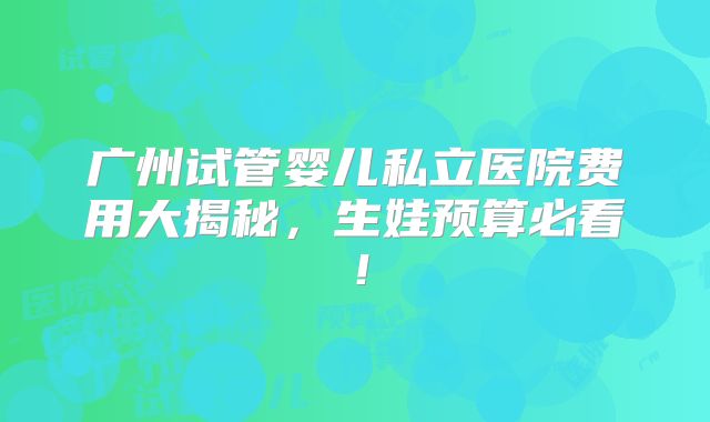 广州试管婴儿私立医院费用大揭秘,生娃预算必看!