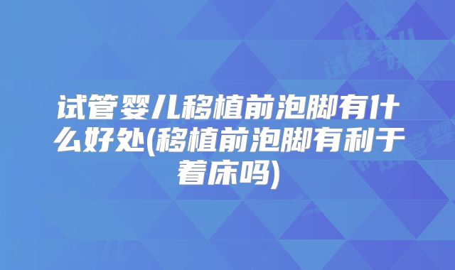 试管婴儿移植前泡脚有什么好处(移植前泡脚有利于着床吗)