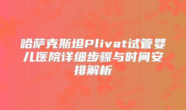 哈萨克斯坦Plivat试管婴儿医院详细步骤与时间安排解析