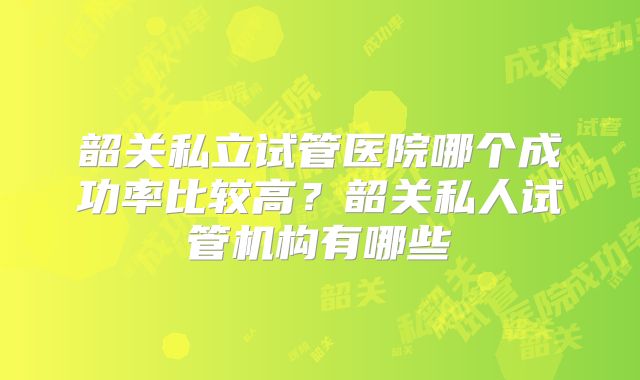 韶关私立试管医院哪个成功率比较高?韶关私人试管机构有哪些