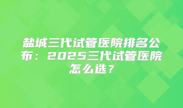 盐城三代试管医院排名公布:2025三代试管医院怎么选?