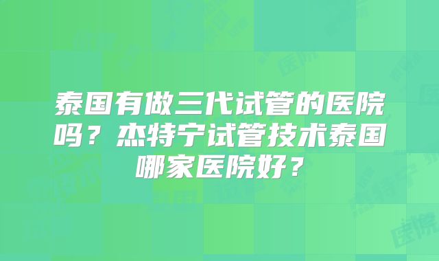 泰国有做三代试管的医院吗?杰特宁试管技术泰国哪家医院好?