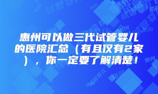 惠州可以做三代试管婴儿的医院汇总(有且仅有2家),你一定要了解清楚!