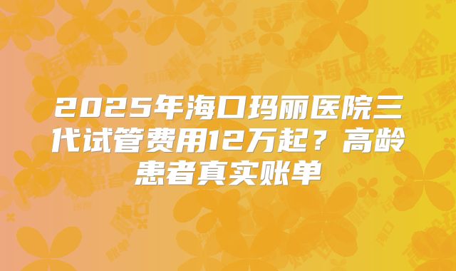 2025年海口玛丽医院三代试管费用12万起?高龄患者真实账单
