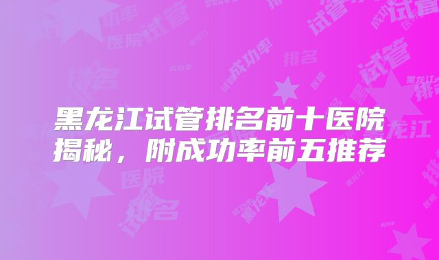 黑龙江试管排名前十医院揭秘，附成功率前五推荐
