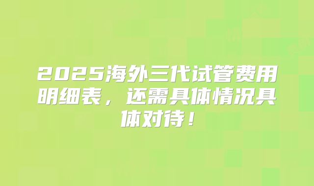 2025海外三代试管费用明细表,还需具体情况具体对待!