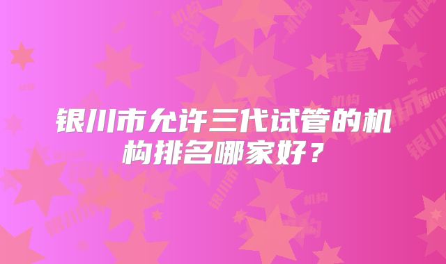 银川市允许三代试管的机构排名哪家好？