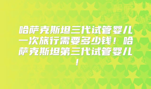 哈萨克斯坦三代试管婴儿一次旅行需要多少钱!哈萨克斯坦第三代试管婴儿!
