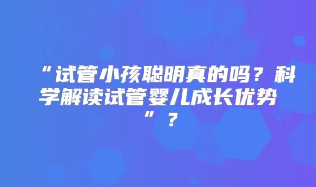 “试管小孩聪明真的吗?科学解读试管婴儿成长优势”?