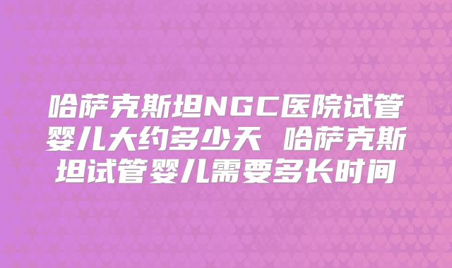 哈萨克斯坦NGC医院试管婴儿大约多少天 哈萨克斯坦试管婴儿需要多长时间