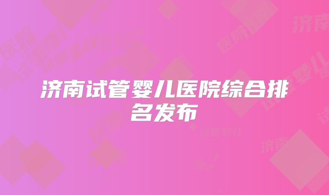 济南试管婴儿医院综合排名发布