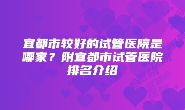 宜都市较好的试管医院是哪家?附宜都市试管医院排名介绍