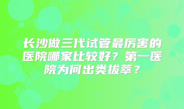 长沙做三代试管最厉害的医院哪家比较好？第一医院为何出类拔萃？