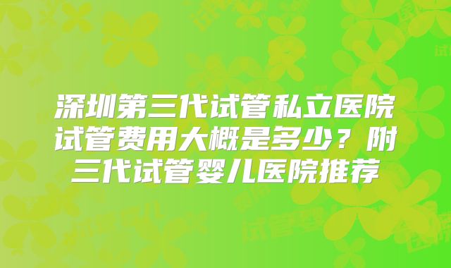 深圳第三代试管私立医院试管费用大概是多少？附三代试管婴儿医院推荐
